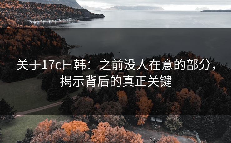 关于17c日韩：之前没人在意的部分，揭示背后的真正关键