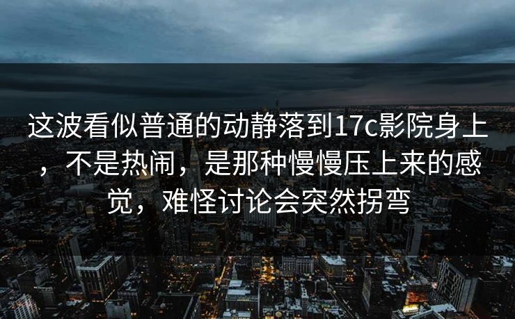 这波看似普通的动静落到17c影院身上，不是热闹，是那种慢慢压上来的感觉，难怪讨论会突然拐弯