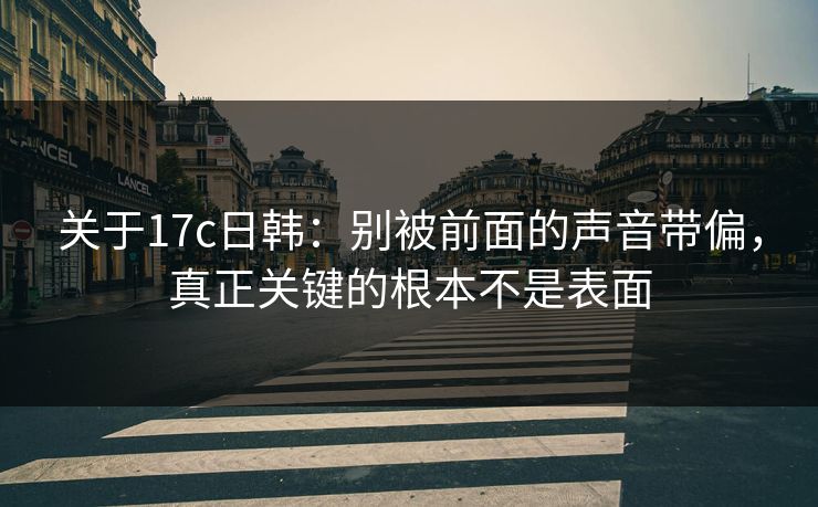 关于17c日韩：别被前面的声音带偏，真正关键的根本不是表面