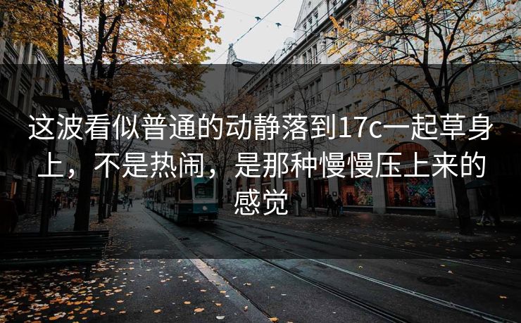 这波看似普通的动静落到17c一起草身上，不是热闹，是那种慢慢压上来的感觉