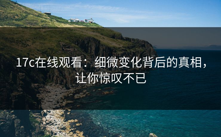 17c在线观看：细微变化背后的真相，让你惊叹不已