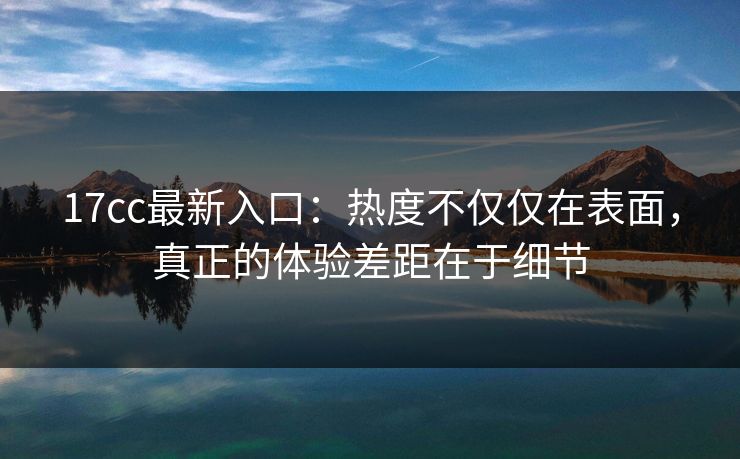 17cc最新入口：热度不仅仅在表面，真正的体验差距在于细节