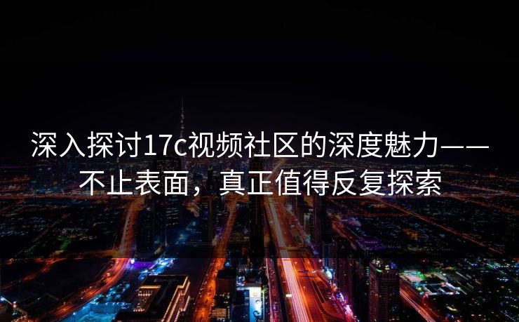 深入探讨17c视频社区的深度魅力——不止表面，真正值得反复探索