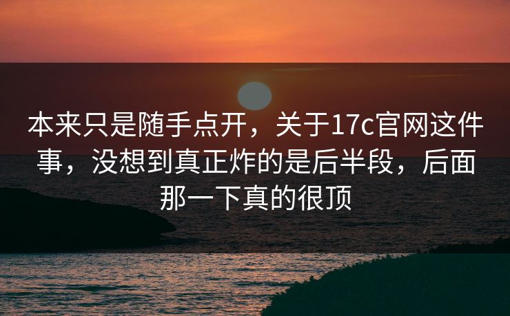 本来只是随手点开，关于17c官网这件事，没想到真正炸的是后半段，后面那一下真的很顶