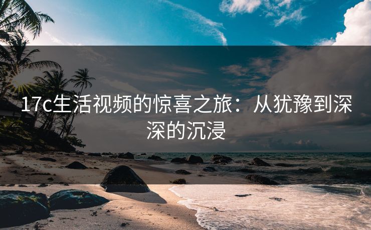 17c生活视频的惊喜之旅：从犹豫到深深的沉浸