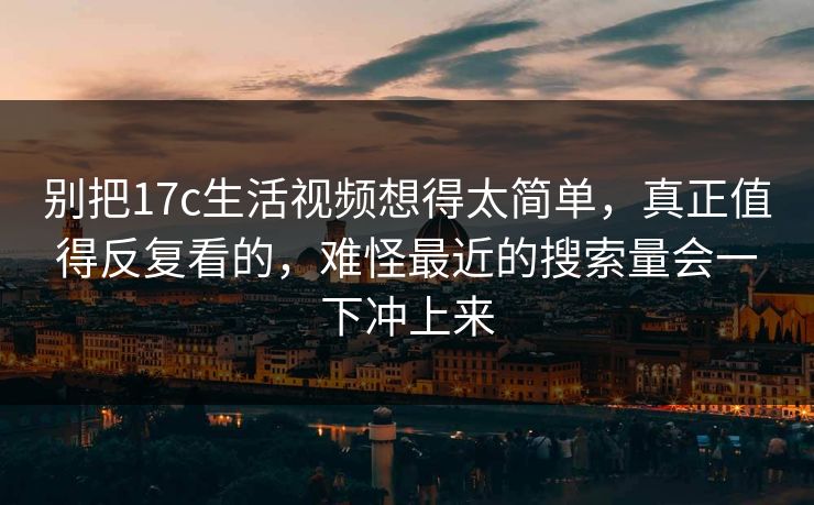 别把17c生活视频想得太简单，真正值得反复看的，难怪最近的搜索量会一下冲上来