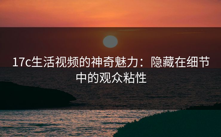 17c生活视频的神奇魅力：隐藏在细节中的观众粘性