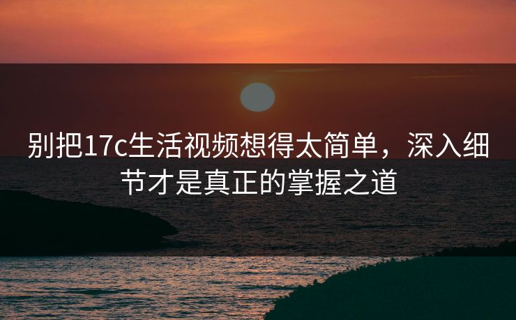 别把17c生活视频想得太简单，深入细节才是真正的掌握之道
