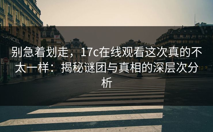 别急着划走，17c在线观看这次真的不太一样：揭秘谜团与真相的深层次分析