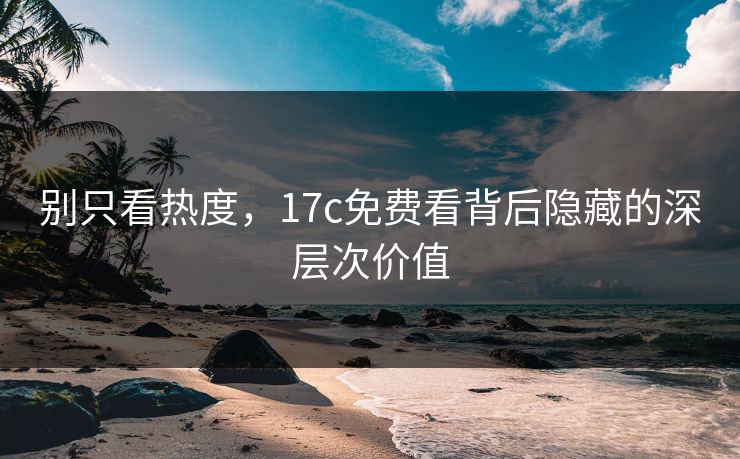 别只看热度，17c免费看背后隐藏的深层次价值