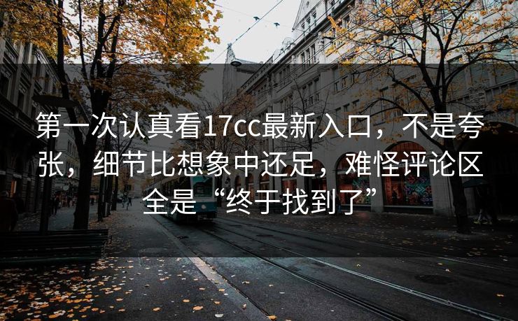 第一次认真看17cc最新入口，不是夸张，细节比想象中还足，难怪评论区全是“终于找到了”