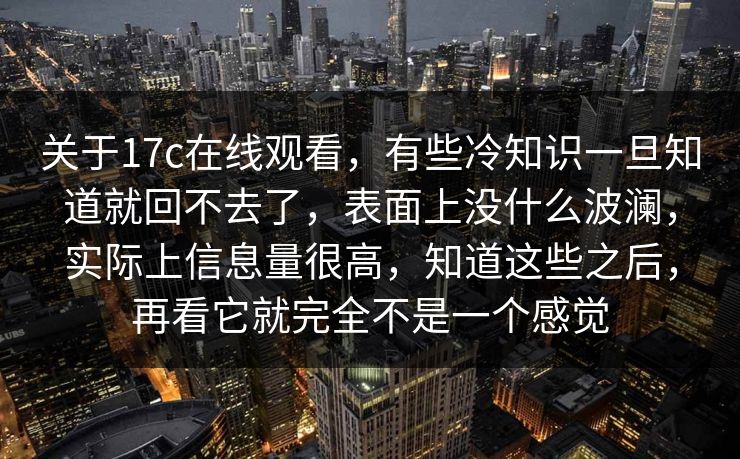关于17c在线观看，有些冷知识一旦知道就回不去了，表面上没什么波澜，实际上信息量很高，知道这些之后，再看它就完全不是一个感觉