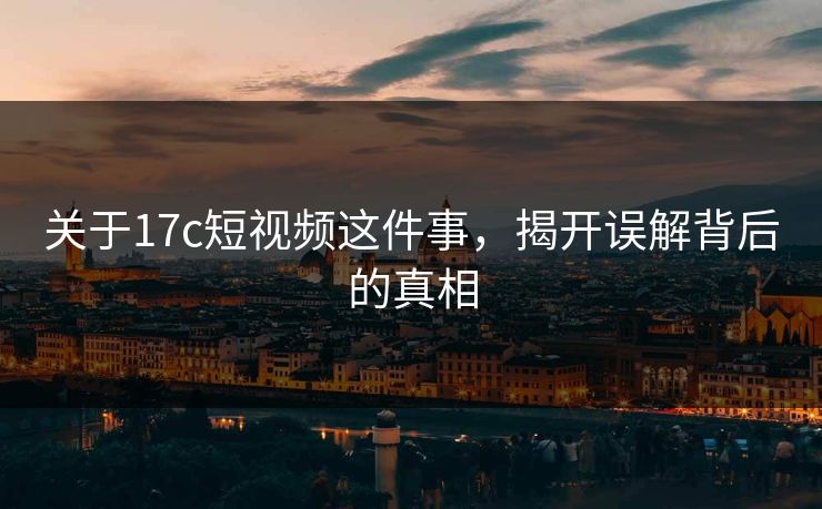 关于17c短视频这件事，揭开误解背后的真相