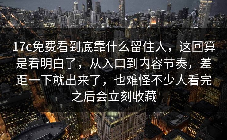 17c免费看到底靠什么留住人，这回算是看明白了，从入口到内容节奏，差距一下就出来了，也难怪不少人看完之后会立刻收藏