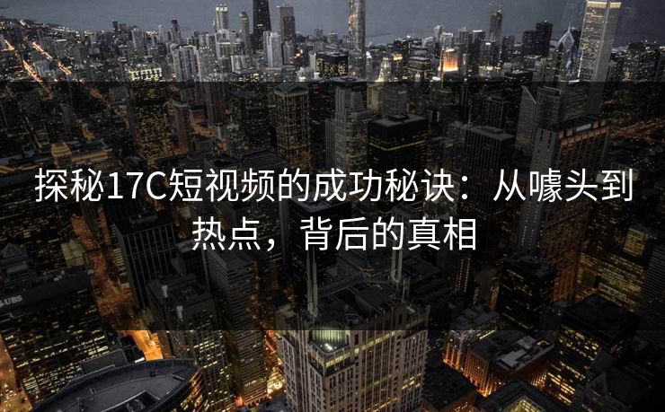 探秘17C短视频的成功秘诀：从噱头到热点，背后的真相