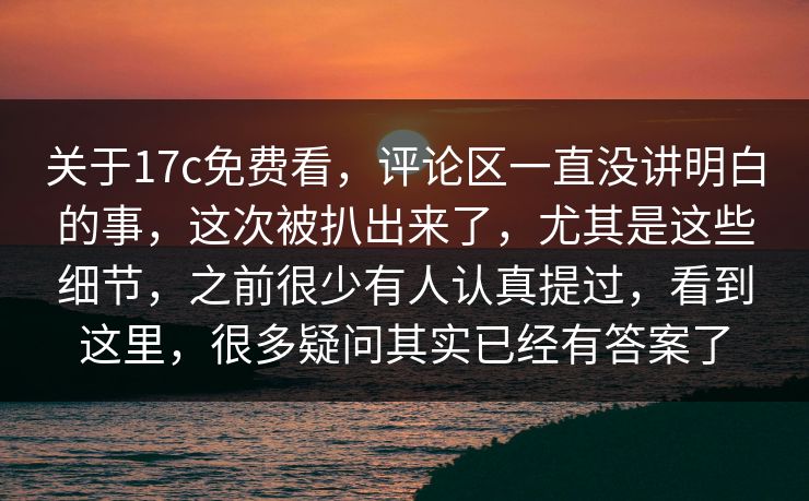 关于17c免费看，评论区一直没讲明白的事，这次被扒出来了，尤其是这些细节，之前很少有人认真提过，看到这里，很多疑问其实已经有答案了
