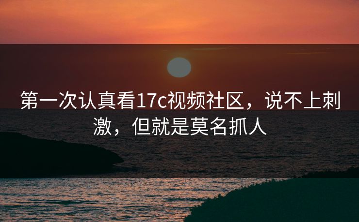 第一次认真看17c视频社区，说不上刺激，但就是莫名抓人