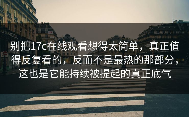 别把17c在线观看想得太简单，真正值得反复看的，反而不是最热的那部分，这也是它能持续被提起的真正底气