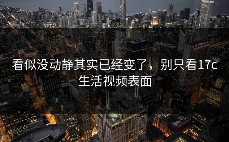 看似没动静其实已经变了，别只看17c生活视频表面