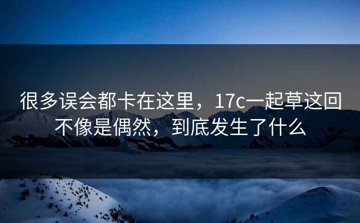 很多误会都卡在这里，17c一起草这回不像是偶然，到底发生了什么