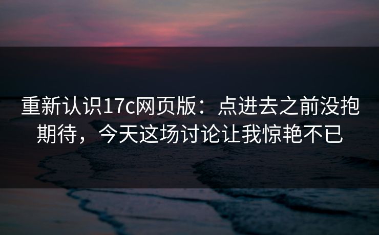 重新认识17c网页版：点进去之前没抱期待，今天这场讨论让我惊艳不已