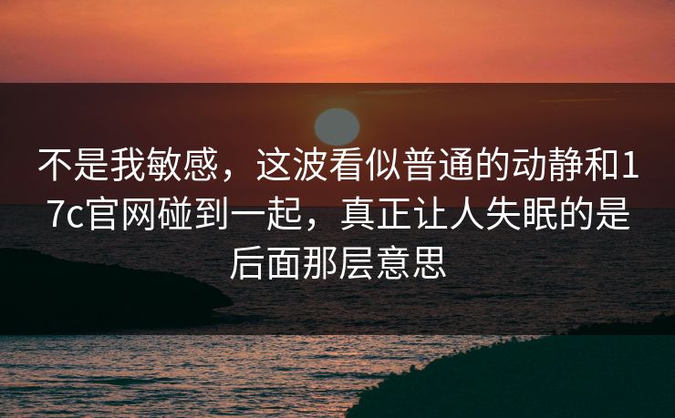不是我敏感，这波看似普通的动静和17c官网碰到一起，真正让人失眠的是后面那层意思