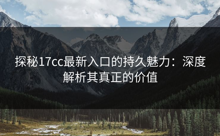 探秘17cc最新入口的持久魅力：深度解析其真正的价值