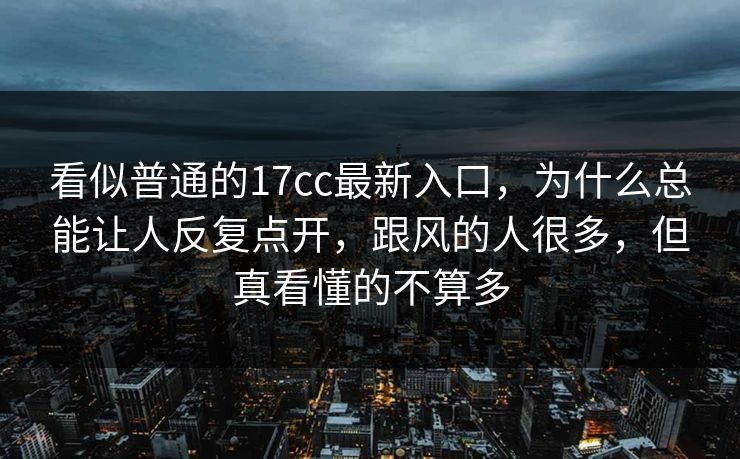 看似普通的17cc最新入口，为什么总能让人反复点开，跟风的人很多，但真看懂的不算多