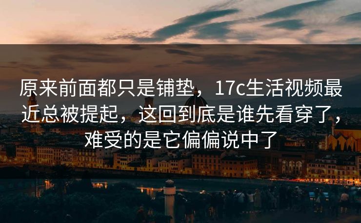 原来前面都只是铺垫，17c生活视频最近总被提起，这回到底是谁先看穿了，难受的是它偏偏说中了