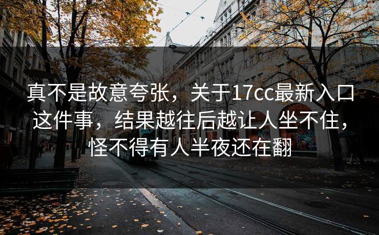 真不是故意夸张，关于17cc最新入口这件事，结果越往后越让人坐不住，怪不得有人半夜还在翻