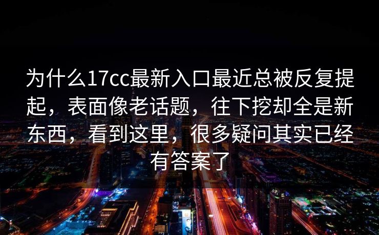 为什么17cc最新入口最近总被反复提起，表面像老话题，往下挖却全是新东西，看到这里，很多疑问其实已经有答案了