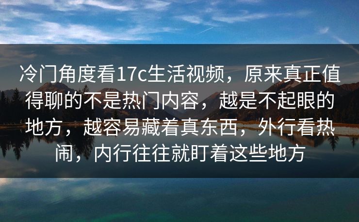 冷门角度看17c生活视频，原来真正值得聊的不是热门内容，越是不起眼的地方，越容易藏着真东西，外行看热闹，内行往往就盯着这些地方