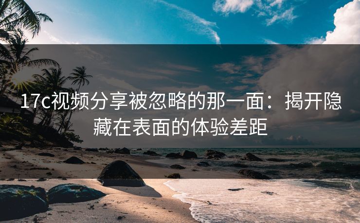 17c视频分享被忽略的那一面：揭开隐藏在表面的体验差距