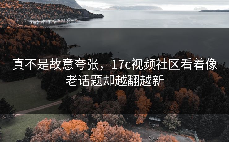 真不是故意夸张，17c视频社区看着像老话题却越翻越新