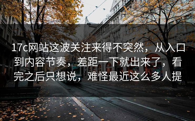 17c网站这波关注来得不突然，从入口到内容节奏，差距一下就出来了，看完之后只想说，难怪最近这么多人提