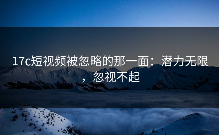 17c短视频被忽略的那一面：潜力无限，忽视不起