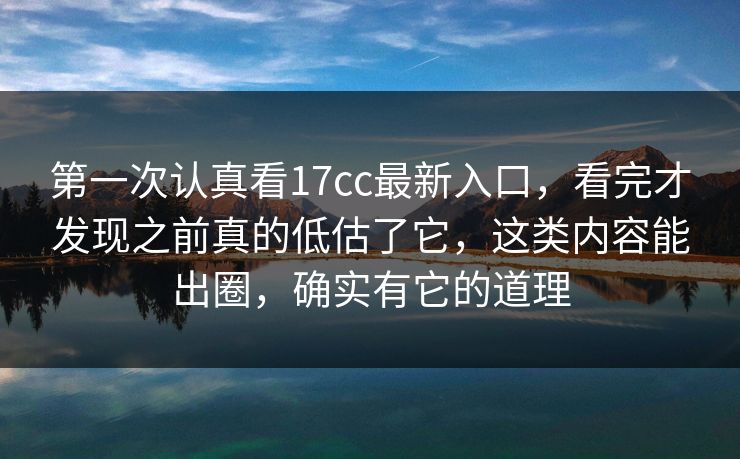 第一次认真看17cc最新入口，看完才发现之前真的低估了它，这类内容能出圈，确实有它的道理