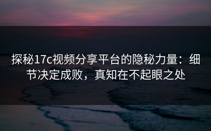 探秘17c视频分享平台的隐秘力量：细节决定成败，真知在不起眼之处