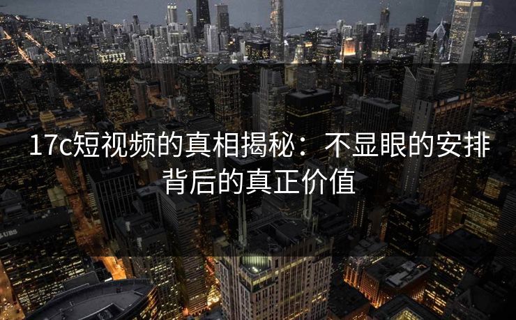 17c短视频的真相揭秘：不显眼的安排背后的真正价值