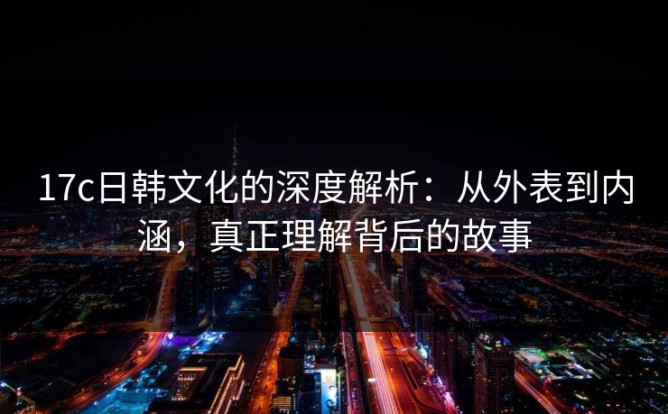 17c日韩文化的深度解析：从外表到内涵，真正理解背后的故事