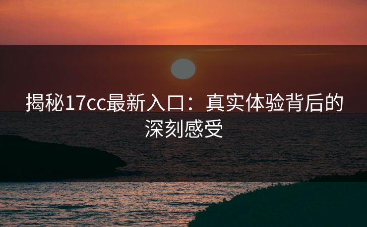 揭秘17cc最新入口：真实体验背后的深刻感受