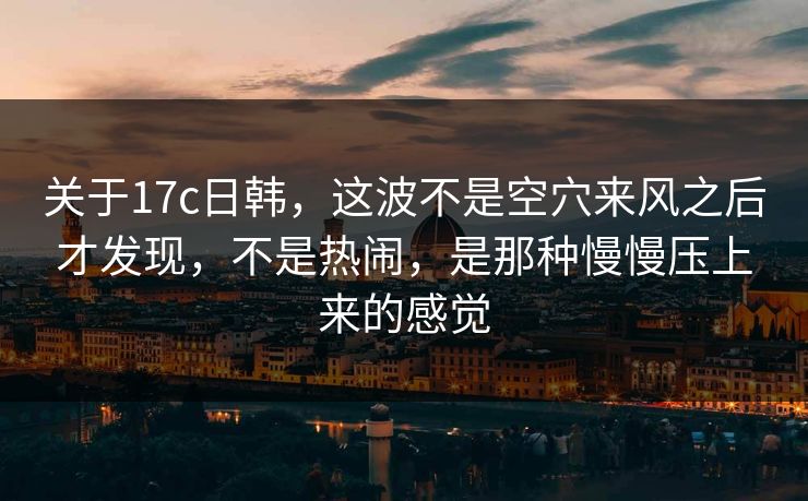 关于17c日韩，这波不是空穴来风之后才发现，不是热闹，是那种慢慢压上来的感觉
