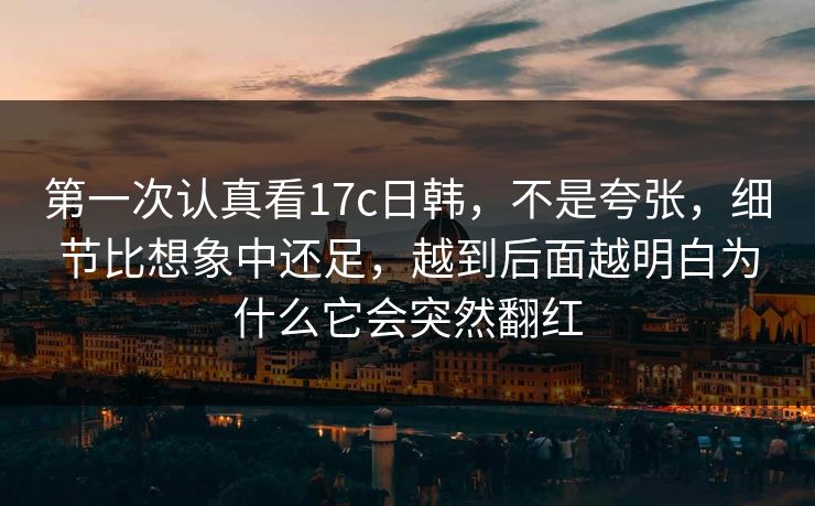 第一次认真看17c日韩，不是夸张，细节比想象中还足，越到后面越明白为什么它会突然翻红