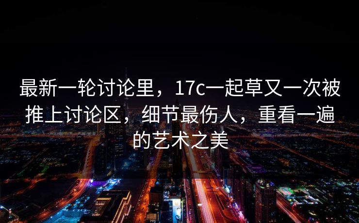 最新一轮讨论里，17c一起草又一次被推上讨论区，细节最伤人，重看一遍的艺术之美