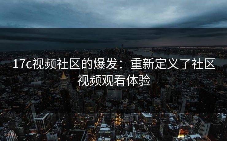 17c视频社区的爆发：重新定义了社区视频观看体验