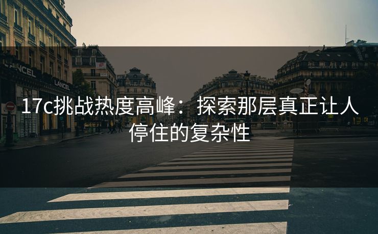 17c挑战热度高峰：探索那层真正让人停住的复杂性