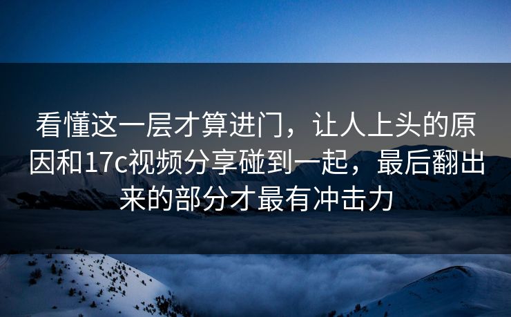 看懂这一层才算进门，让人上头的原因和17c视频分享碰到一起，最后翻出来的部分才最有冲击力