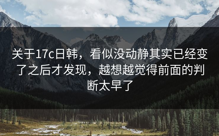 关于17c日韩，看似没动静其实已经变了之后才发现，越想越觉得前面的判断太早了