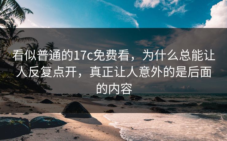 看似普通的17c免费看，为什么总能让人反复点开，真正让人意外的是后面的内容