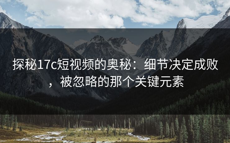 探秘17c短视频的奥秘：细节决定成败，被忽略的那个关键元素